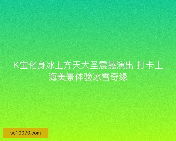 K宝化身冰上齐天大圣震撼演出 打卡上海美景体验冰雪奇缘