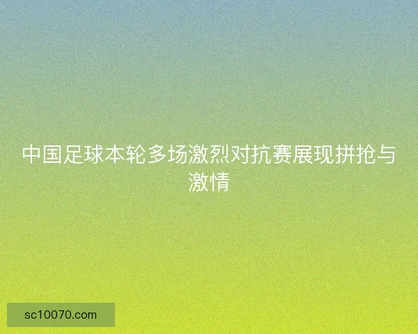 中国足球本轮多场激烈对抗赛展现拼抢与激情