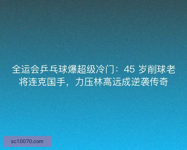 全运会乒乓球爆超级冷门：45 岁削球老将连克国手，力压林高远成逆袭传奇