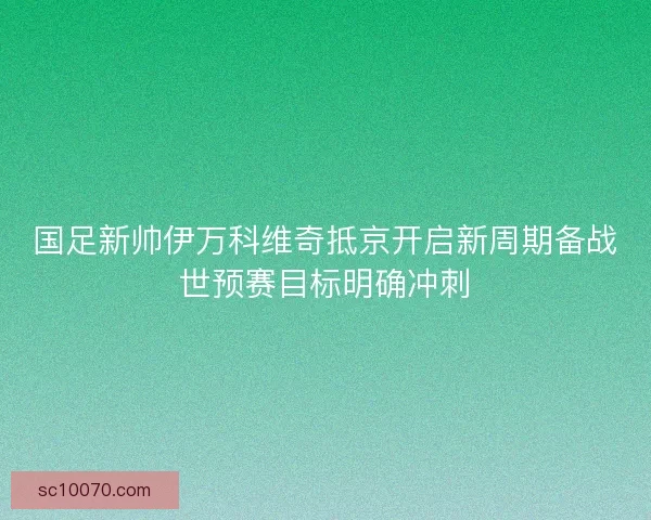 国足新帅伊万科维奇抵京开启新周期备战世预赛目标明确冲刺