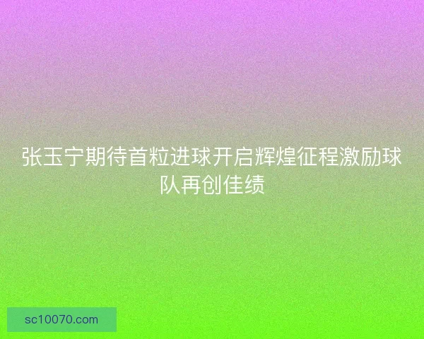 张玉宁期待首粒进球开启辉煌征程激励球队再创佳绩