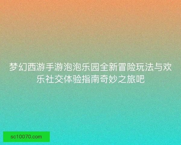 梦幻西游手游泡泡乐园全新冒险玩法与欢乐社交体验指南奇妙之旅吧