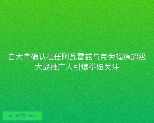 白大拿确认担任阿瓦雷兹与克劳福德超级大战推广人引爆拳坛关注